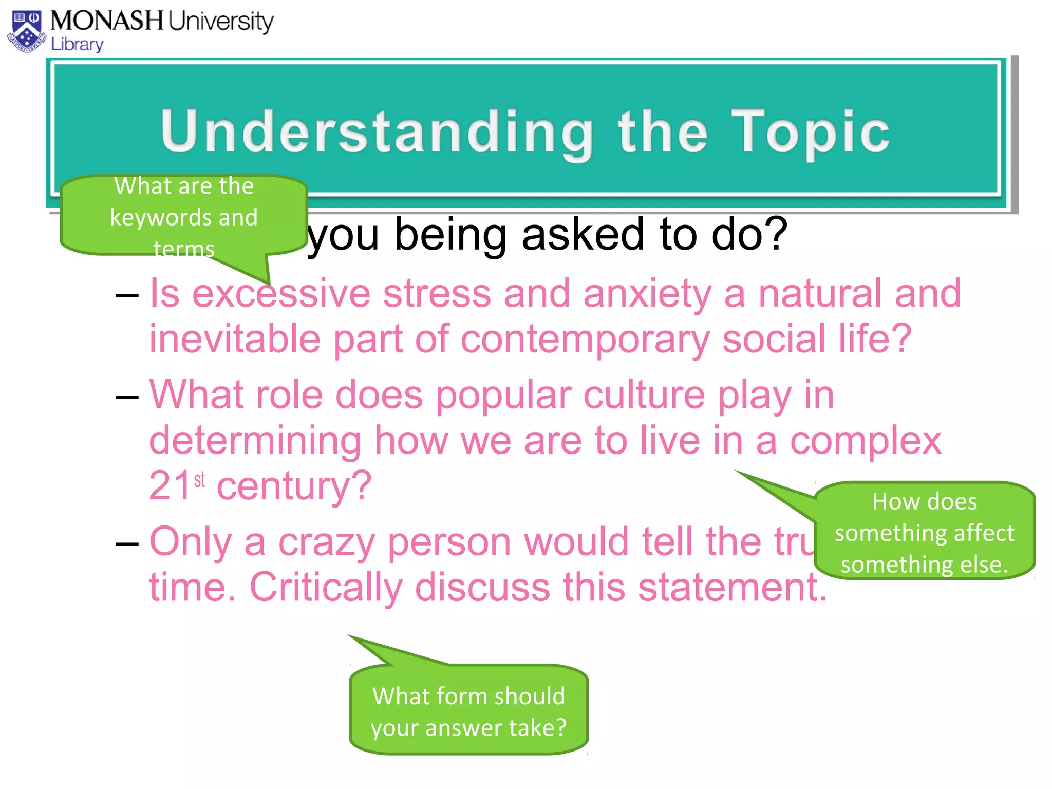 • What are you being asked to do?
– Is excessive stress and anxiety a natural and
inevitable part of contemporary social life?
– What role does popular culture play in
determining how we are to live in a complex
21st
century?
– Only a crazy person would tell the truth all the
time. Critically discuss this statement.
What are the
keywords and
terms
What form should
your answer take?
How does
something affect
something else.
 