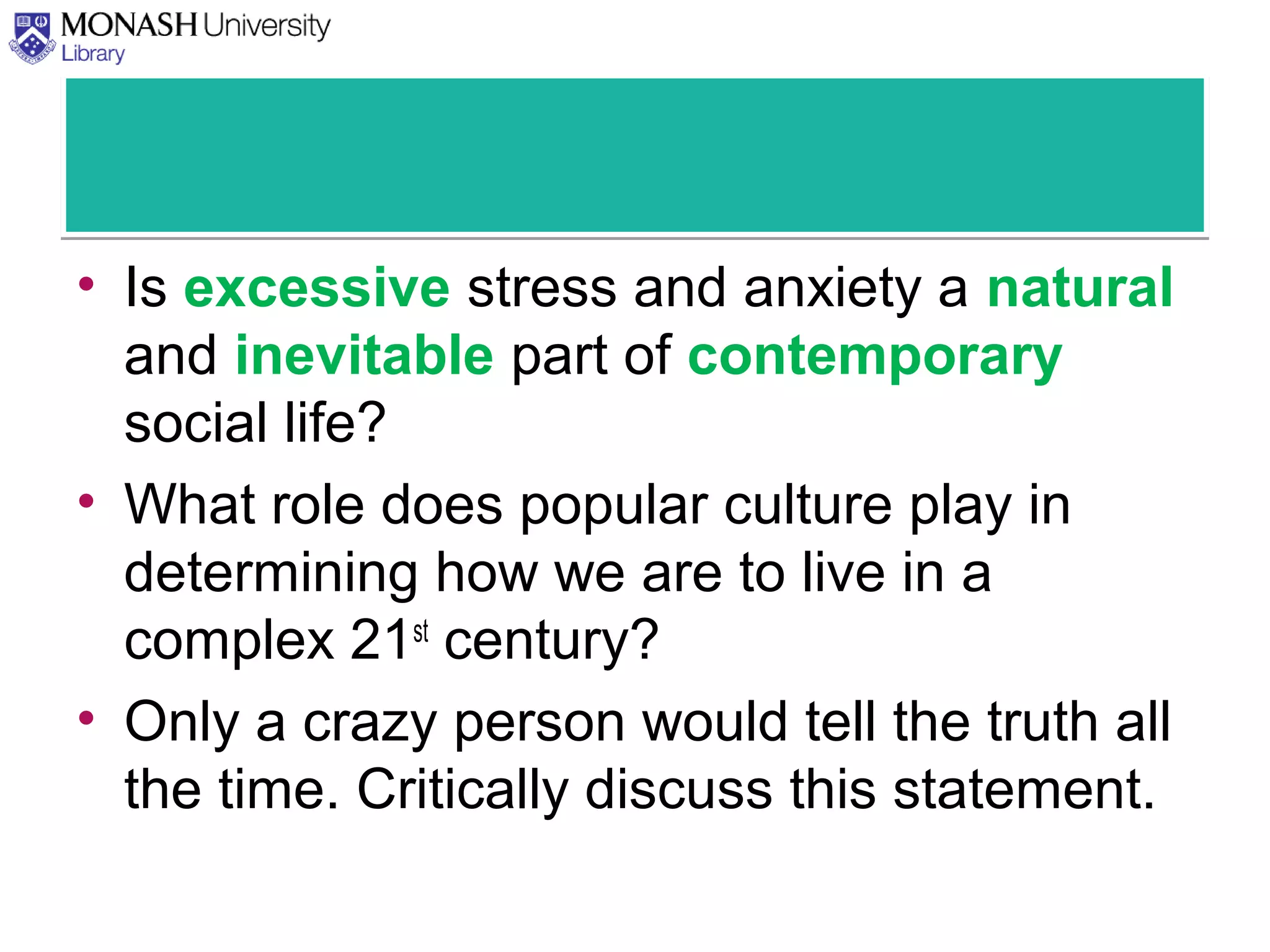 • Is excessive stress and anxiety a natural
and inevitable part of contemporary
social life?
• What role does popular culture play in
determining how we are to live in a
complex 21st
century?
• Only a crazy person would tell the truth all
the time. Critically discuss this statement.
 