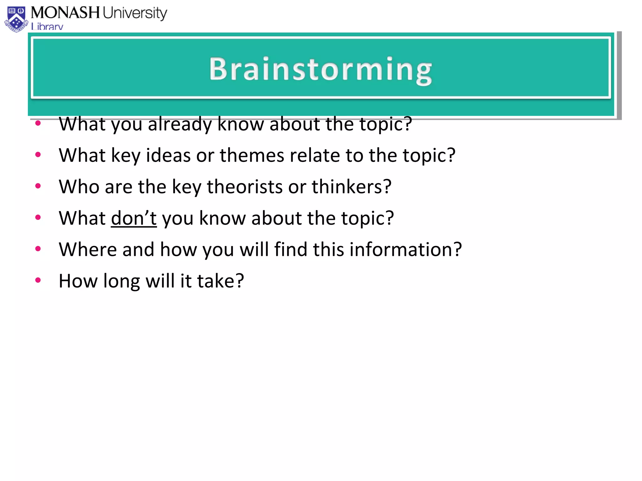 • What you already know about the topic?
• What key ideas or themes relate to the topic?
• Who are the key theorists or thinkers?
• What don’t you know about the topic?
• Where and how you will find this information?
• How long will it take?
 