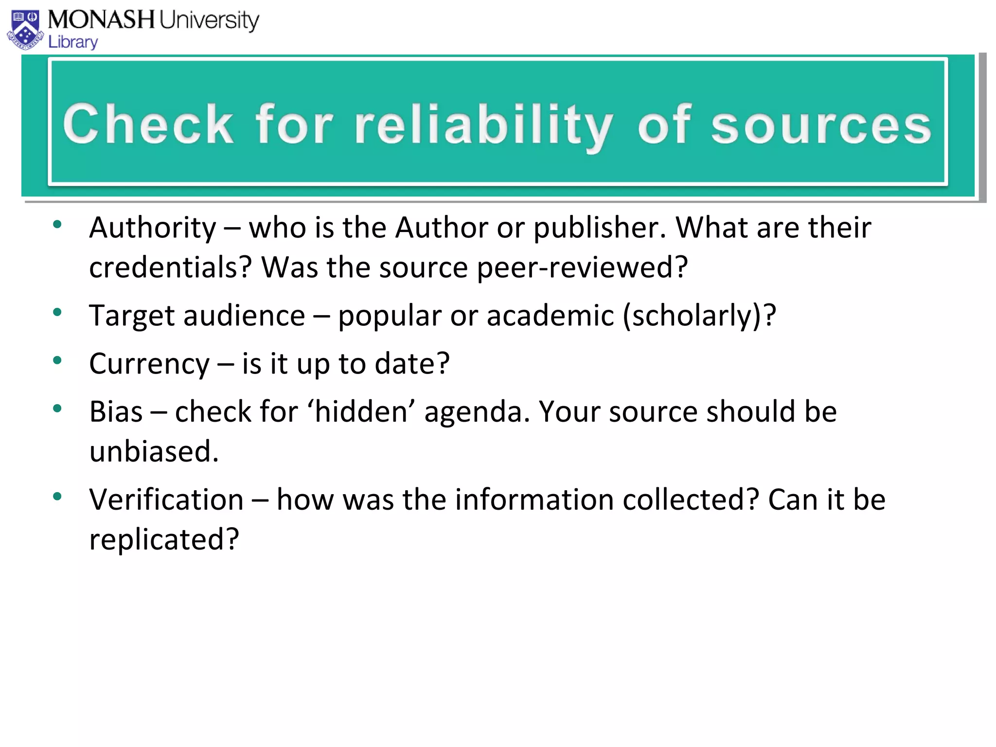 • Authority – who is the Author or publisher. What are their
credentials? Was the source peer-reviewed?
• Target audience – popular or academic (scholarly)?
• Currency – is it up to date?
• Bias – check for ‘hidden’ agenda. Your source should be
unbiased.
• Verification – how was the information collected? Can it be
replicated?
 