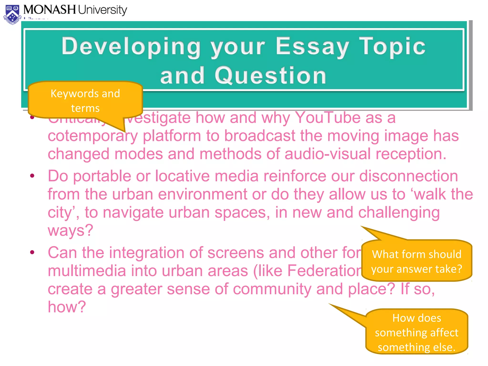 • Critically investigate how and why YouTube as a
cotemporary platform to broadcast the moving image has
changed modes and methods of audio-visual reception.
• Do portable or locative media reinforce our disconnection
from the urban environment or do they allow us to ‘walk the
city’, to navigate urban spaces, in new and challenging
ways?
• Can the integration of screens and other forms of
multimedia into urban areas (like Federation Square)
create a greater sense of community and place? If so,
how?
Keywords and
terms
What form should
your answer take?
How does
something affect
something else.
 