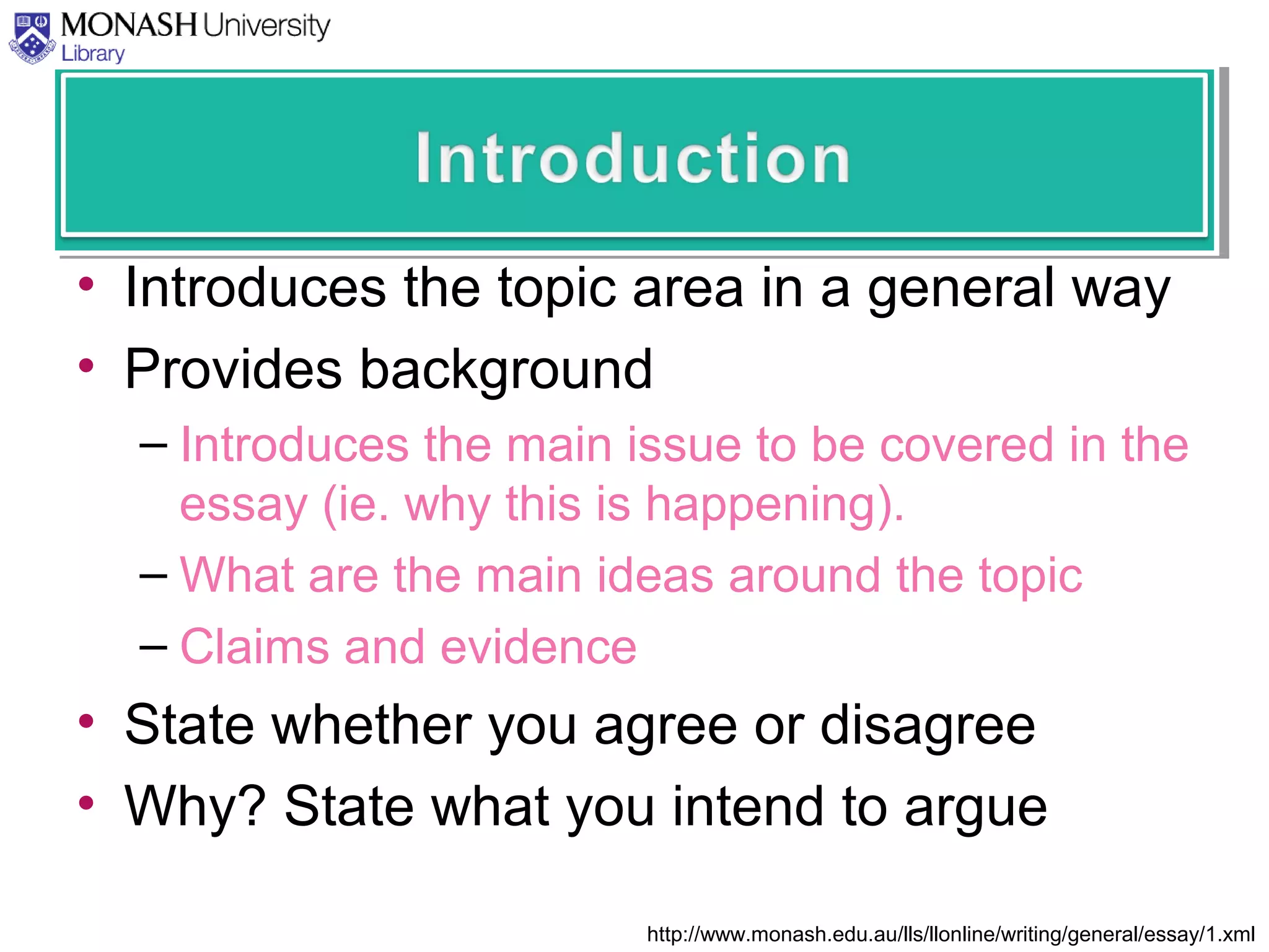 • Introduces the topic area in a general way
• Provides background
– Introduces the main issue to be covered in the
essay (ie. why this is happening).
– What are the main ideas around the topic
– Claims and evidence
• State whether you agree or disagree
• Why? State what you intend to argue
http://www.monash.edu.au/lls/llonline/writing/general/essay/1.xml
 