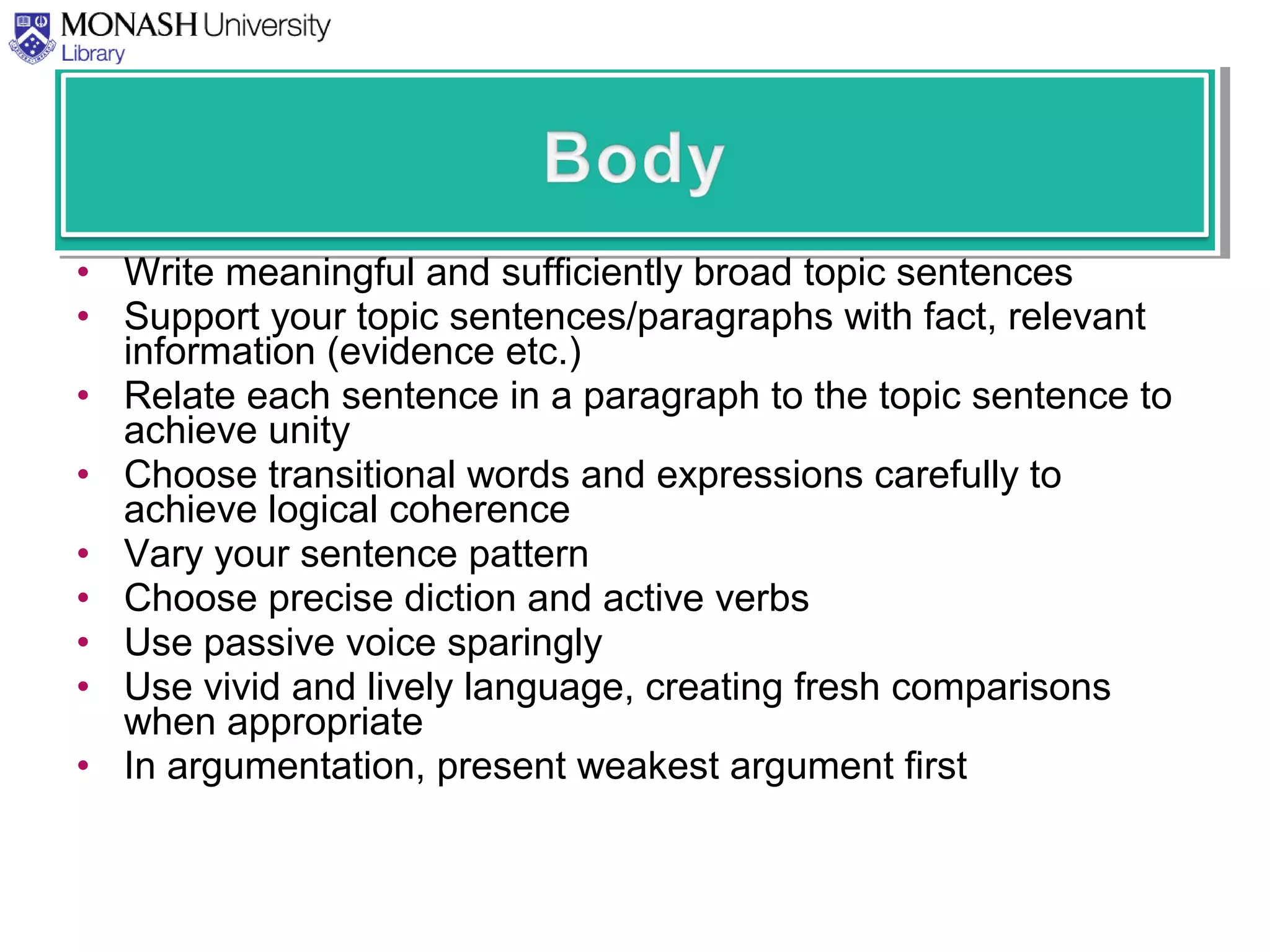• Write meaningful and sufficiently broad topic sentences
• Support your topic sentences/paragraphs with fact, relevant
information (evidence etc.)
• Relate each sentence in a paragraph to the topic sentence to
achieve unity
• Choose transitional words and expressions carefully to
achieve logical coherence
• Vary your sentence pattern
• Choose precise diction and active verbs
• Use passive voice sparingly
• Use vivid and lively language, creating fresh comparisons
when appropriate
• In argumentation, present weakest argument first
 