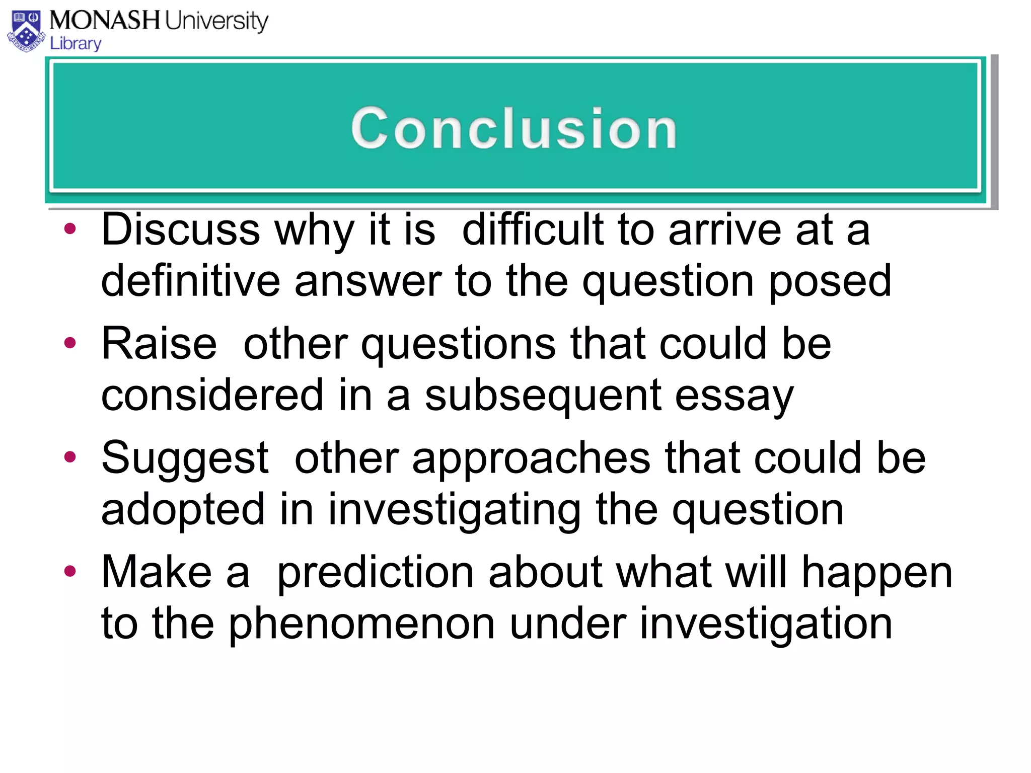 • Discuss why it is difficult to arrive at a
definitive answer to the question posed
• Raise other questions that could be
considered in a subsequent essay
• Suggest other approaches that could be
adopted in investigating the question
• Make a prediction about what will happen
to the phenomenon under investigation
 