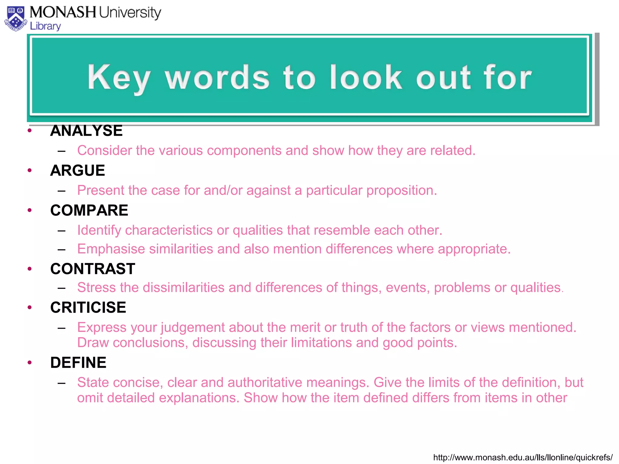 • ANALYSE
– Consider the various components and show how they are related.
• ARGUE
– Present the case for and/or against a particular proposition.
• COMPARE
– Identify characteristics or qualities that resemble each other.
– Emphasise similarities and also mention differences where appropriate.
• CONTRAST
– Stress the dissimilarities and differences of things, events, problems or qualities.
• CRITICISE
– Express your judgement about the merit or truth of the factors or views mentioned.
Draw conclusions, discussing their limitations and good points.
• DEFINE
– State concise, clear and authoritative meanings. Give the limits of the definition, but
omit detailed explanations. Show how the item defined differs from items in other
http://www.monash.edu.au/lls/llonline/quickrefs/
 