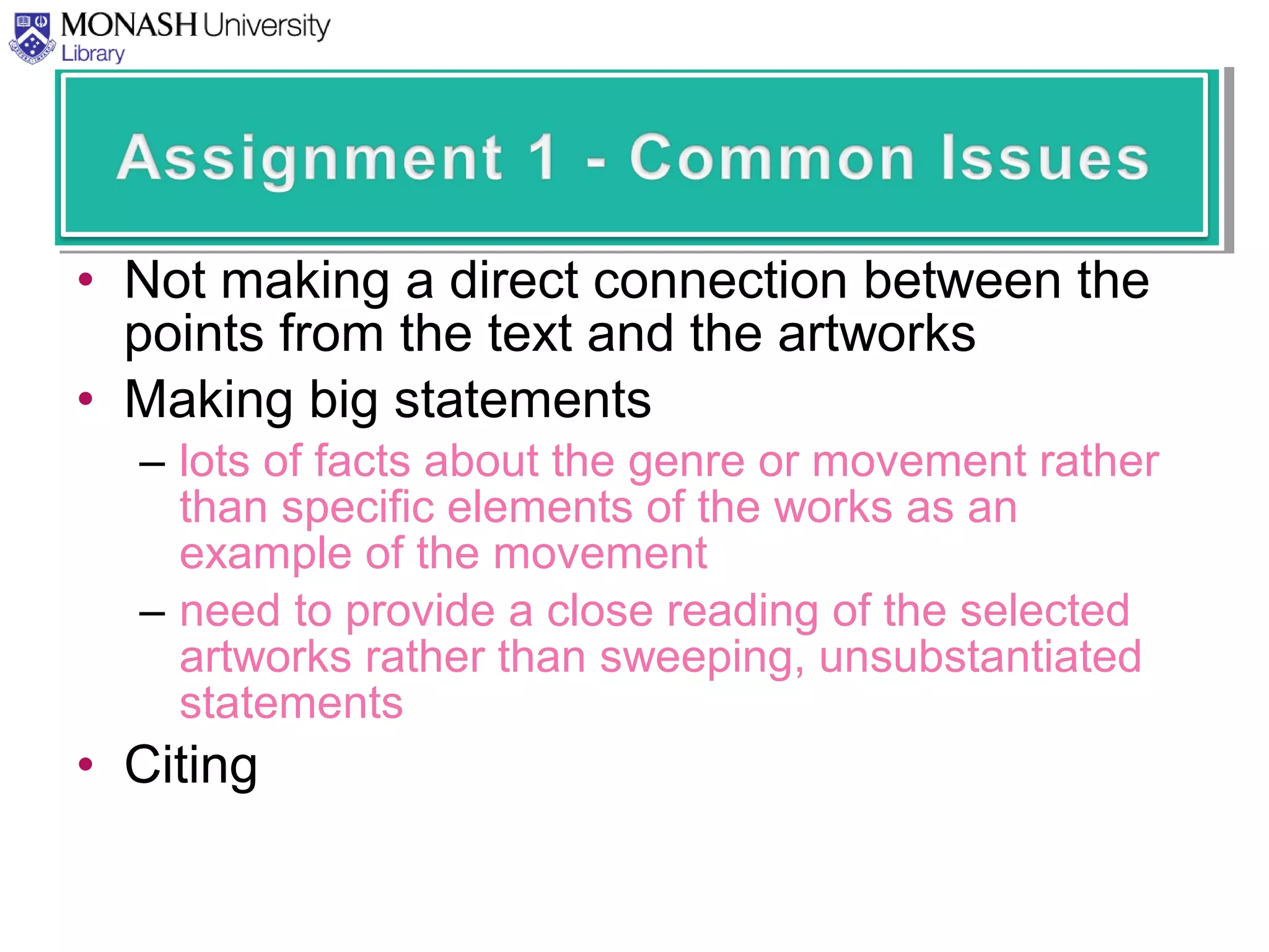 • Not making a direct connection between the
points from the text and the artworks
• Making big statements
– lots of facts about the genre or movement rather
than specific elements of the works as an
example of the movement
– need to provide a close reading of the selected
artworks rather than sweeping, unsubstantiated
statements
• Citing
 