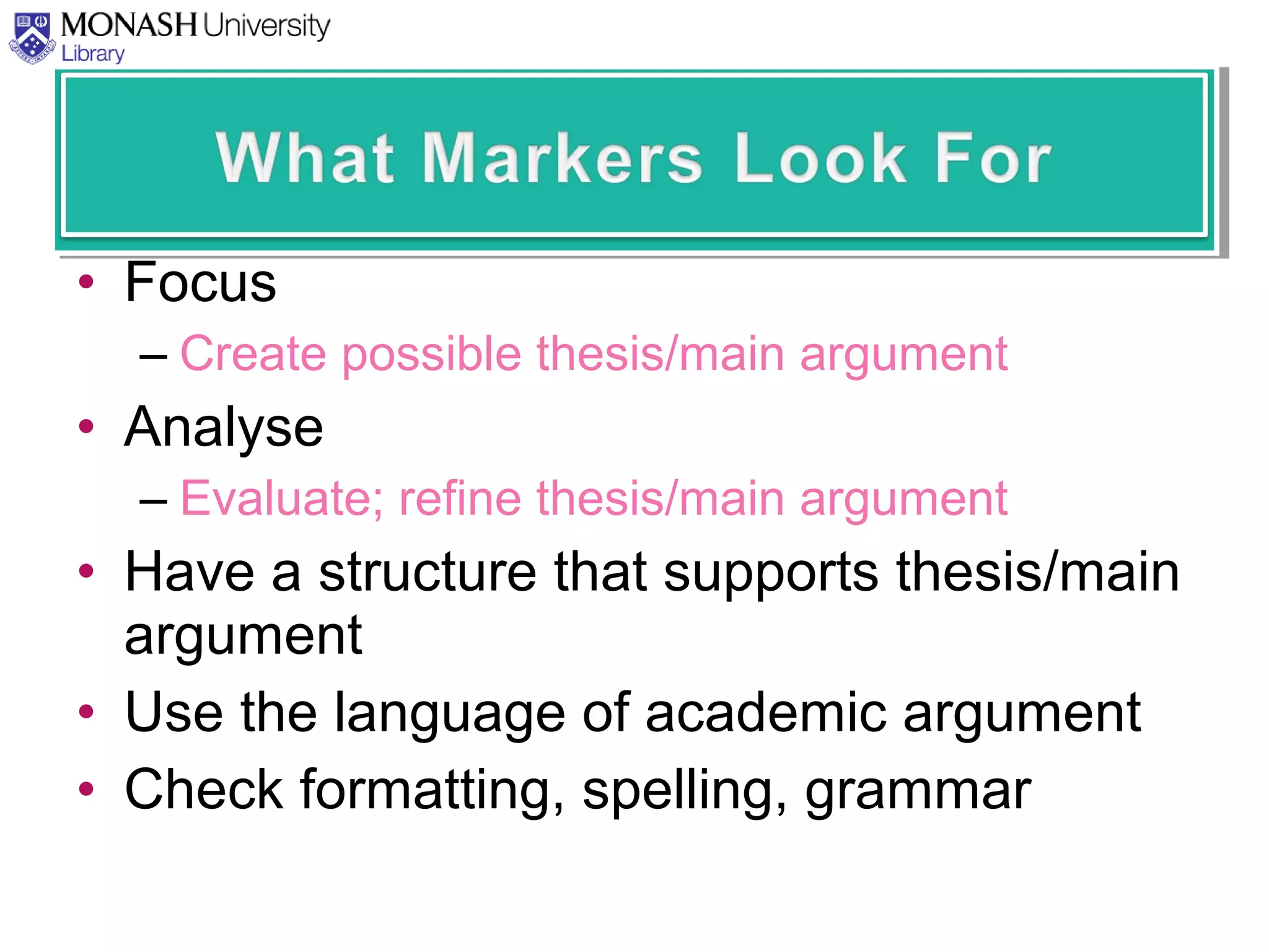 • Focus
– Create possible thesis/main argument
• Analyse
– Evaluate; refine thesis/main argument
• Have a structure that supports thesis/main
argument
• Use the language of academic argument
• Check formatting, spelling, grammar
 
