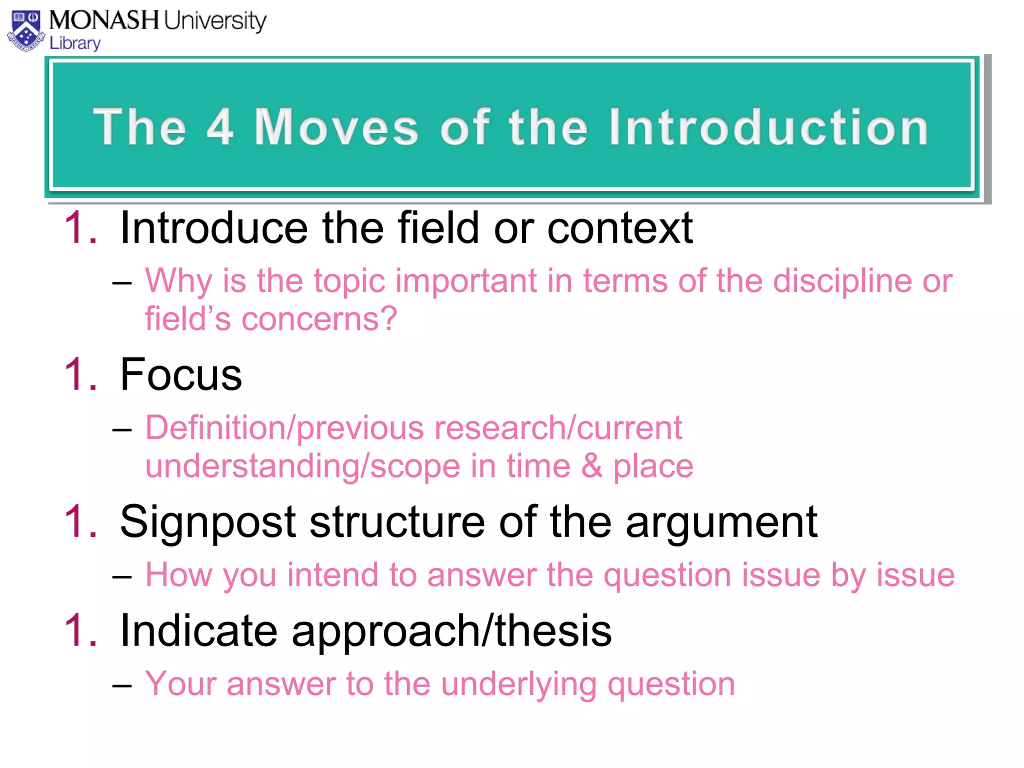 1. Introduce the field or context
– Why is the topic important in terms of the discipline or
field’s concerns?
1. Focus
– Definition/previous research/current
understanding/scope in time & place
1. Signpost structure of the argument
– How you intend to answer the question issue by issue
1. Indicate approach/thesis
– Your answer to the underlying question
 