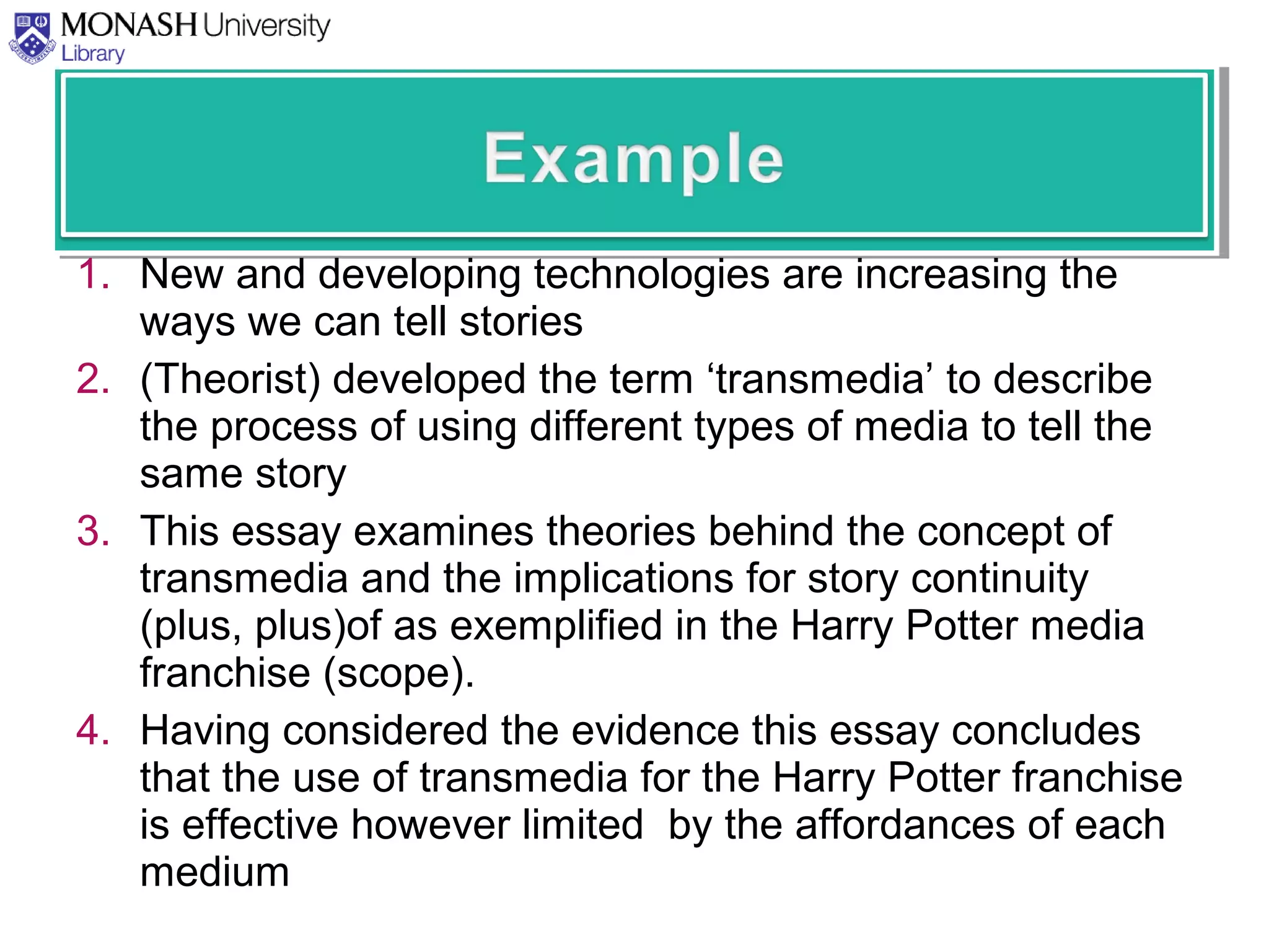 1. New and developing technologies are increasing the
ways we can tell stories
2. (Theorist) developed the term ‘transmedia’ to describe
the process of using different types of media to tell the
same story
3. This essay examines theories behind the concept of
transmedia and the implications for story continuity
(plus, plus)of as exemplified in the Harry Potter media
franchise (scope).
4. Having considered the evidence this essay concludes
that the use of transmedia for the Harry Potter franchise
is effective however limited by the affordances of each
medium
 