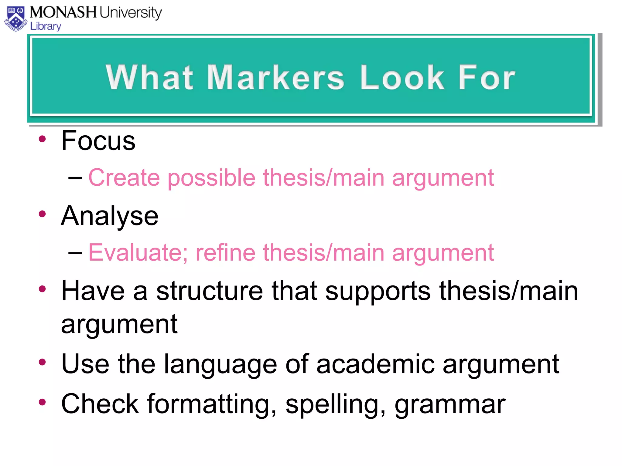 • Focus
– Create possible thesis/main argument
• Analyse
– Evaluate; refine thesis/main argument
• Have a structure that supports thesis/main
argument
• Use the language of academic argument
• Check formatting, spelling, grammar
 