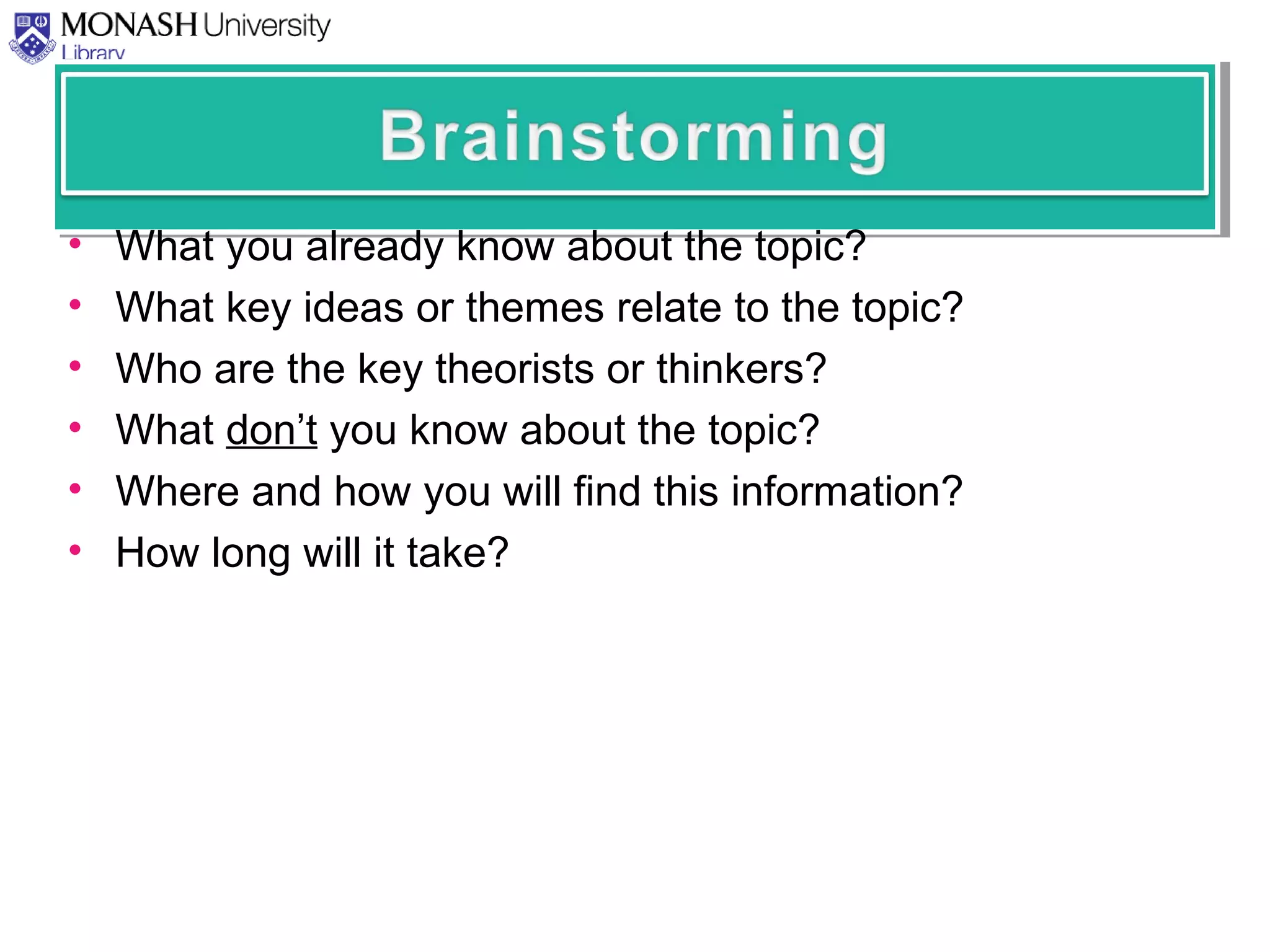 • What you already know about the topic?
• What key ideas or themes relate to the topic?
• Who are the key theorists or thinkers?
• What don’t you know about the topic?
• Where and how you will find this information?
• How long will it take?
 