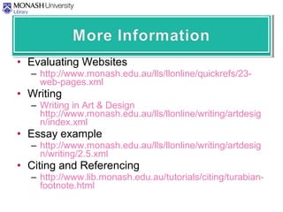 • Evaluating Websites
– http://www.monash.edu.au/lls/llonline/quickrefs/23-
web-pages.xml
• Writing
– Writing in Art & Design
http://www.monash.edu.au/lls/llonline/writing/artdesig
n/index.xml
• Essay example
– http://www.monash.edu.au/lls/llonline/writing/artdesig
n/writing/2.5.xml
• Citing and Referencing
– http://www.lib.monash.edu.au/tutorials/citing/turabian-
footnote.html
 