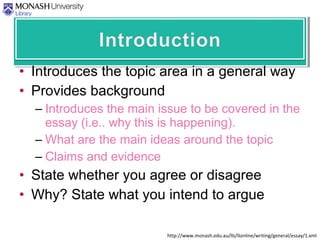 • Introduces the topic area in a general way
• Provides background
– Introduces the main issue to be covered in the
essay (i.e.. why this is happening).
– What are the main ideas around the topic
– Claims and evidence
• State whether you agree or disagree
• Why? State what you intend to argue
http://www.monash.edu.au/lls/llonline/writing/general/essay/1.xml
 