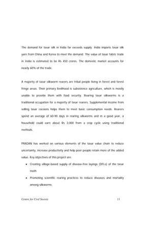 The demand for tasar silk in India far exceeds supply. India imports tasar silk

yarn from China and Korea to meet the demand. The value of tasar fabric trade

in India is estimated to be Rs 450 crores. The domestic market accounts for

nearly 60% of the trade.



A majority of tasar silkworm rearers are tribal people living in forest and forest

fringe areas. Their primary livelihood is subsistence agriculture, which is mostly

unable to provide them with food security. Rearing tasar silkworms is a

traditional occupation for a majority of tasar rearers. Supplemental income from

selling tasar cocoons helps them to meet basic consumption needs. Rearers

spend an average of 60-90 days in rearing silkworms and in a good year, a

household could earn about Rs 3,000 from a crop cycle using traditional

methods.



PRADAN has worked on various elements of the tasar value chain to reduce

uncertainty, increase productivity and help poor people retain more of the added

value. Key objectives of this project are:

   •   Creating village-based supply of disease-free layings (DFLs) of the tasar

       moth

   •   Promoting scientific rearing practices to reduce diseases and mortality

       among silkworms




Centre for Civil Society                                                    11
 