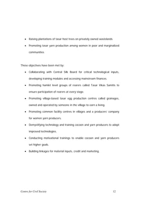 •   Raising plantations of tasar host trees on privately owned wastelands

   •   Promoting tasar yarn production among women in poor and marginalized

       communities



These objectives have been met by:

   •   Collaborating with Central Silk Board for critical technological inputs,

       developing training modules and accessing mainstream finances.

   •   Promoting hamlet level groups of rearers called Tasar Vikas Samitis to

       ensure participation of rearers at every stage.

   •   Promoting village-based tasar egg production centres called grainages,

       owned and operated by someone in the village to earn a living.

   •   Promoting common facility centres in villages and a producers’ company

       for women yarn producers.

   •   Demystifying technology and training cocoon and yarn producers to adopt

       improved technologies.

   •   Conducting motivational trainings to enable cocoon and yarn producers

       set higher goals.

   •   Building linkages for material inputs, credit and marketing.




Centre for Civil Society                                                       12
 