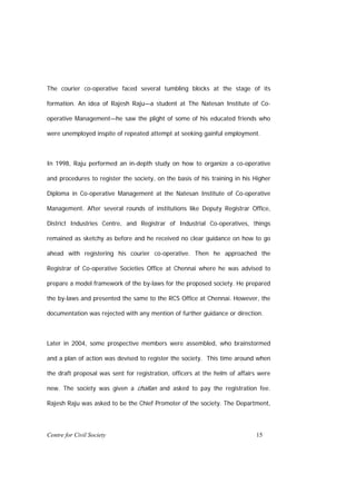 The courier co-operative faced several tumbling blocks at the stage of its

formation. An idea of Rajesh Raju—a student at The Natesan Institute of Co-

operative Management—he saw the plight of some of his educated friends who

were unemployed inspite of repeated attempt at seeking gainful employment.



In 1998, Raju performed an in-depth study on how to organize a co-operative

and procedures to register the society, on the basis of his training in his Higher

Diploma in Co-operative Management at the Natesan Institute of Co-operative

Management. After several rounds of institutions like Deputy Registrar Office,

District Industries Centre, and Registrar of Industrial Co-operatives, things

remained as sketchy as before and he received no clear guidance on how to go

ahead with registering his courier co-operative. Then he approached the

Registrar of Co-operative Societies Office at Chennai where he was advised to

prepare a model framework of the by-laws for the proposed society. He prepared

the by-laws and presented the same to the RCS Office at Chennai. However, the

documentation was rejected with any mention of further guidance or direction.



Later in 2004, some prospective members were assembled, who brainstormed

and a plan of action was devised to register the society. This time around when

the draft proposal was sent for registration, officers at the helm of affairs were

new. The society was given a challan and asked to pay the registration fee.

Rajesh Raju was asked to be the Chief Promoter of the society. The Department,




Centre for Civil Society                                                    15
 