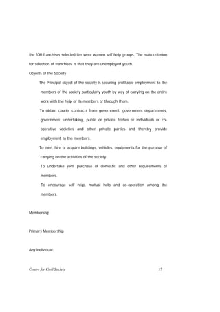 the 500 franchises selected ten were women self help groups. The main criterion

for selection of franchises is that they are unemployed youth.

Objects of the Society

      The Principal object of the society is securing profitable employment to the

       members of the society particularly youth by way of carrying on the entire

       work with the help of its members or through them.

       To obtain courier contracts from government, government departments,

       government undertaking, public or private bodies or individuals or co-

       operative societies and other private parties and thereby provide

       employment to the members.

      To own, hire or acquire buildings, vehicles, equipments for the purpose of

       carrying on the activities of the society

       To undertake joint purchase of domestic and other requirements of

       members.

       To encourage self help, mutual help and co-operation among the

       members.



Membership



Primary Membership



Any individual:




Centre for Civil Society                                                    17
 