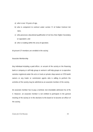 a) who is over 18 years of age,

   b) who is competent to contract under section 11 of Indian Contract Act

       1872,

   c) who possesses educational qualification of not less than Higher Secondary

       or equivalent, and

   d) who is residing within the area of operation.



At present 27 members are enrolled in the society



Associate Membership



Any individual including a paid officer, or servant of the society or the financing

bank or company or self-help group or women’s self-help groups or co-operative

societies registered under the acts or trusts or private shop owners or STD booth

owners or any trader or commission agents who is willing to perform the

activities of the society may be admitted as an associate member of the society.



An associate member has to pay a nominal, non-refundable admission fee of Rs

5. However, an associate member is not entitled to participate in the general

meeting of the society or in the elections to the board or to become an officer of

the society.




Centre for Civil Society                                                     18
 