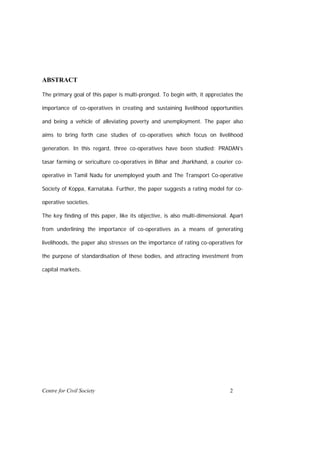 ABSTRACT

The primary goal of this paper is multi-pronged. To begin with, it appreciates the

importance of co-operatives in creating and sustaining livelihood opportunities

and being a vehicle of alleviating poverty and unemployment. The paper also

aims to bring forth case studies of co-operatives which focus on livelihood

generation. In this regard, three co-operatives have been studied: PRADAN’s

tasar farming or sericulture co-operatives in Bihar and Jharkhand, a courier co-

operative in Tamil Nadu for unemployed youth and The Transport Co-operative

Society of Koppa, Karnataka. Further, the paper suggests a rating model for co-

operative societies.

The key finding of this paper, like its objective, is also multi-dimensional. Apart

from underlining the importance of co-operatives as a means of generating

livelihoods, the paper also stresses on the importance of rating co-operatives for

the purpose of standardisation of these bodies, and attracting investment from

capital markets.




Centre for Civil Society                                                     2
 