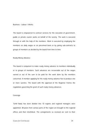 Business - Labour / Works



The board is empowered to contract services for the execution of government,

public or private courier works on behalf of the society. The work is executed

through or with the help of the members. Work is executed by employing the

members on daily wages or on piecemeal basis or by giving sub-contracts to

groups of members as decided by the board from time to time.



Ready Money Advance



The board is competent to make ready money advance to members individually

or to groups of members. Such advances are recoverable out of the wages

earned or out of the sum to be paid for the work done by the members

concerned. A member applying for the ready money advance has to produce one

or more sureties. The board with the approval of the Registrar frames the

regulations governing the grant of such ready money advances.



Coverage



Tamil Nadu has been divided into 10 regions and regional managers were

appointed. All posts from various parts of the region are brought to the regional

offices and then interlinked. The consignments so received are sent to their




Centre for Civil Society                                                   20
 