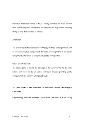 respective destinations within 24 hours. Initially, contracts are made between

small courier companies for collection and transport until they become financially

strong to have their own fleet of vehicles.



Automation



The courier society has incorporated technology in almost all its operations, with

its services being fully computerized. Bar codes are assigned to all the courier

consignments. Movement of consignments can be tracked online.



Future Growth Prospects

The society plans to extend the coverage of its courier service to the entire

nation, and hopes to be an active contributor towards providing gainful

employment to the country’s unemployed youth.




3.3 Case Study 3: The Transport Co-operative Society, Chikmanglur,

Karnataka.


Empowering Workers through Cooperative Initiative: A Case Study




Centre for Civil Society                                                    21
 