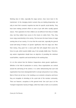 Working class in India, especially the wage earners, have never been in the

mainstream. In the changing market scenario they are looking desperately, not

only to meet their economic requisites but also for specific social identity. They

have been making constant efforts to come at par with other socially upward

classes. Their aspirations for their children are not different from those of middle

class, but they seldom have access to the means to realise them. Thus, they

never enjoy social identity in the society. This has been the basic feature of wage

earning class of our country. It is true that the social side, especially the general

social well being of family is of greater significance than the wage cost. More

than money, they yearn for a career path that will catapult them across the

fence to a job, which sounds middle rung, if not actually middle class. Therefore,

any worker organisation should have an objective of providing the minimum

social facilities, requisites and social identity to the working class.


It is in this context that the Workers Cooperatives attain greater significance.

Whether in the field of production or service, these organisations are centred

around the well being of the workers. It is rather disheartening that such vital

organisations have been downgraded both in concept and practice in our setting.

Most of them do not have a fair standing as an economic enterprise and hence

they are incapable of attending to the social side of the member community.

There are however, exceptions to this general trend. One such case is of the

Transport Cooperative Society of Koppa, which has made a mark as an economic




Centre for Civil Society                                                       22
 
