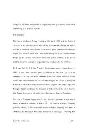 enterprise and more importantly an organisation that guarantees social status

and identity to its member workers.


THE GENESIS


That was a windswept Friday evening on 8th March 1991 and the future of

hundreds of workers was carved with toil and determination. Outside the society

a crowd of townsfolk had gathered; some just to gawp, others to make fun and

to jeer, and a few to watch with a mixture of anxiety and pride - mainly anxiety!

Inside, as the shutters were taken down from broken windows of the rented

building, a humble society had begun operating two buses for the first time.


So it was that the first little Transport Co-operative Society, Koppa began in

1991. It may have seemed quite insignificant at the time, but it is no

exaggeration to say that what happened when the former mechanic Chikke

Gowda and other Pioneers set up a Society changed the course of history for

hundreds of retrenched transport workers. Now, 10 years later, the Co-operative

Transport Society celebrated the decennial of that event and the aim is to show

that Co-operatives are as relevant in this millennium as they ever have been.


The case of Transport Cooperative Society, Koppa throws open a new area of

inquiry in industrial relations. In March 1991, the Shankar Transport Company

(Private) Limited, a well established private transport company of Koppa, in

Chikkamagalur District of Karnataka, dismissed its employees, following their




Centre for Civil Society                                                       23
 
