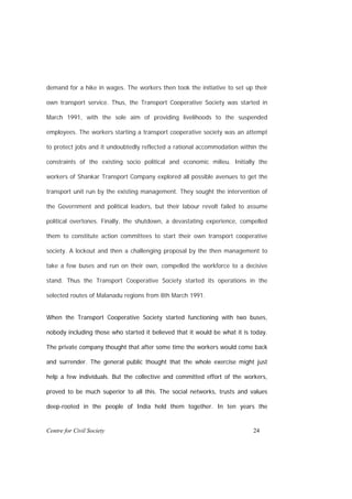 demand for a hike in wages. The workers then took the initiative to set up their

own transport service. Thus, the Transport Cooperative Society was started in

March 1991, with the sole aim of providing livelihoods to the suspended

employees. The workers starting a transport cooperative society was an attempt

to protect jobs and it undoubtedly reflected a rational accommodation within the

constraints of the existing socio political and economic milieu. Initially the

workers of Shankar Transport Company explored all possible avenues to get the

transport unit run by the existing management. They sought the intervention of

the Government and political leaders, but their labour revolt failed to assume

political overtones. Finally, the shutdown, a devastating experience, compelled

them to constitute action committees to start their own transport cooperative

society. A lockout and then a challenging proposal by the then management to

take a few buses and run on their own, compelled the workforce to a decisive

stand. Thus the Transport Cooperative Society started its operations in the

selected routes of Malanadu regions from 8th March 1991.


When the Transport Cooperative Society started functioning with two buses,

nobody including those who started it believed that it would be what it is today.

The private company thought that after some time the workers would come back

and surrender. The general public thought that the whole exercise might just

help a few individuals. But the collective and committed effort of the workers,

proved to be much superior to all this. The social networks, trusts and values

deep-rooted in the people of India held them together. In ten years the


Centre for Civil Society                                                   24
 