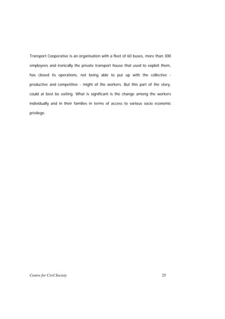 Transport Cooperative is an organisation with a fleet of 60 buses, more than 300

employees and ironically the private transport house that used to exploit them,

has closed its operations, not being able to put up with the collective -

productive and competitive - might of the workers. But this part of the story,

could at best be exiting. What is significant is the change among the workers

individually and in their families in terms of access to various socio economic

privilege.




Centre for Civil Society                                                  25
 
