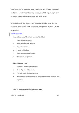 main criteria the co-operative is being judged upon. For instance, if livelihood

creation is a prime focus of the rating exercise, a suitably higher weight to the

parameter ‘impacting livelihoods’ would help in this regard.



On the basis of the aggregated score, score bands of <20, 20-60 and >60

have been proposed; the bands respectively corresponding to grade A, B or C

co-operatives.

Explain each stage

   Stage 1: Collection of Basic Information of the Client

   i.      Name of the Co-operative:

   ii.     Name of the Village(s)/Block(s)

   iii.    Date of Constitution

   iv.     Number of Members

   v.      Name of lender bank(s)/SHG(s)

   vi.     Nature of the co-operative



   Stage 2: Purpose/Vision

   i.      Economic Objective of Constitution

   ii.     Social Objective of Constitution

   iii.    Any other stated/implied objective(s)

   iv.     Whether majority of the sample of members were able to articulate these

           objectives




   Stage 3: Organisational Model/Democracy Index


Centre for Civil Society                                                      27
 