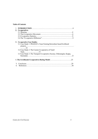 Table of Contents

   1. INTRODUCTION………………………………………………………………4
   2. Co-operatives
      2.1 Meaning……………………………………………………………………...6
      2.2 The Co-operative Movement………………………………………………...6
      2.3 Co-operative Statistics……………………………………………………….9
      2.4 The “Co-operative Difference”………………………………………………9

   3. Co-operative Case Studies
      3.1 Case Study 1: PRADAN’s Tasar Farming/Sericulture based livelihood
          projects…………………………………………………………………………
          ………10
      3.2 Case Study 2: The Courier Co-operative of Tamil
          Nadu……………………..13
      3.3 Case Study 3: The Transport Co-operative Society, Chikmanglur, Koppa,
          Karnataka……………………………………………………………………21

   4. The Livelihoods Co-operatives Rating Model………………………………..25

    5. Conclusion……………………………………………………………………..29
    6. References……………………………………………………………………..30




Centre for Civil Society                                                  3
 