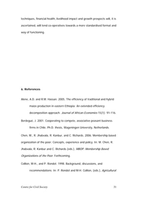 techniques, financial health, livelihood impact and growth prospects will, it is

ascertained, will tend co-operatives towards a more standardised format and

way of functioning.




6. References


Alene, A.D. and R.M. Hassan. 2005. The efficiency of traditional and hybrid

       maize production in eastern Ethiopia: An extended efficiency

       decomposition approach. Journal of African Economies 15(1): 91-116.

Berdegué, J. 2001. Cooperating to compete, associative peasant business

       firms in Chile. Ph.D. thesis, Wageningen University, Netherlands

Chen, M., R. Jhabvala, R. Kanbur, and C. Richards. 2006. Membership based

organization of the poor: Concepts, experience and policy. In: M. Chen, R.

Jhabvala, R. Kanbur and C. Richards (eds.), MBOP: Membership Based

Organizations of the Poor. Forthcoming.

Collion, M-H., and P. Rondot. 1998. Background, discussions, and

       recommendations. In: P. Rondot and M-H. Collion, (eds.), Agricultural




Centre for Civil Society                                                     31
 