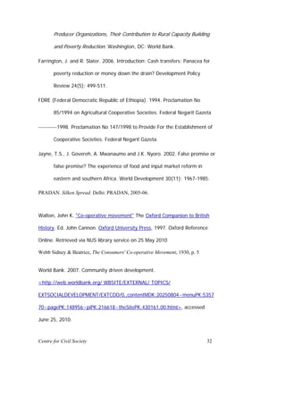 Producer Organizations, Their Contribution to Rural Capacity Building

       and Poverty Reduction. Washington, DC: World Bank.

Farrington, J. and R. Slater. 2006. Introduction: Cash transfers: Panacea for

       poverty reduction or money down the drain? Development Policy

       Review 24(5): 499-511.

FDRE (Federal Democratic Republic of Ethiopia). 1994. Proclamation No

       85/1994 on Agricultural Cooperative Societies. Federal Negarit Gazeta

----------1998. Proclamation No 147/1998 to Provide For the Establishment of

       Cooperative Societies. Federal Negarit Gazeta.

Jayne, T.S., J. Govereh, A. Mwanaumo and J.K. Nyoro. 2002. False promise or

       false premise? The experience of food and input market reform in

       eastern and southern Africa. World Development 30(11): 1967-1985.

PRADAN. Silken Spread. Delhi: PRADAN, 2005-06.



Walton, John K. "Co-operative movement" The Oxford Companion to British

History. Ed. John Cannon. Oxford University Press, 1997. Oxford Reference

Online. Retrieved via NUS library service on 25 May 2010

Webb Sidney & Beatrice, The Consumers' Co-operative Movement, 1930, p. 5


World Bank. 2007. Community driven development.

<http://web.worldbank.org/ WBSITE/EXTERNAL/ TOPICS/

EXTSOCIALDEVELOPMENT/EXTCDD/0,,contentMDK:20250804~menuPK:5357

70~pagePK:148956~piPK:216618~theSitePK:430161,00.html>, accessed

June 25, 2010.



Centre for Civil Society                                                   32
 