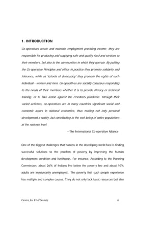 1. INTRODUCTION

Co-operatives create and maintain employment providing income; they are

responsible for producing and supplying safe and quality food and services to

their members, but also to the communities in which they operate. By putting

the Co-operative Principles and ethics in practice they promote solidarity and

tolerance, while as 'schools of democracy' they promote the rights of each

individual - women and men. Co-operatives are socially conscious responding

to the needs of their members whether it is to provide literacy or technical

training, or to take action against the HIV/AIDS pandemic. Through their

varied activities, co-operatives are in many countries significant social and

economic actors in national economies, thus making not only personal

development a reality, but contributing to the well-being of entire populations

at the national level.

                                    —The International Co-operative Alliance



One of the biggest challenges that nations in the developing world face is finding

successful solutions to the problem of poverty by improving the human

development condition and livelihoods. For instance, According to the Planning

Commission, about 26% of Indians live below the poverty line and about 10%

adults are involuntarily unemployed.. The poverty that such people experience

has multiple and complex causes. They do not only lack basic resources but also




Centre for Civil Society                                                     4
 