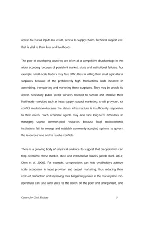 access to crucial inputs like credit, access to supply chains, technical support etc.

that is vital to their lives and livelihoods.



The poor in developing countries are often at a competitive disadvantage in the

wider economy because of persistent market, state and institutional failures. For

example, small-scale traders may face difficulties in selling their small agricultural

surpluses because of the prohibitively high transactions costs incurred in

assembling, transporting and marketing these surpluses. They may be unable to

access necessary public sector services needed to sustain and improve their

livelihoods—services such as input supply, output marketing, credit provision, or

conflict mediation—because the state’s infrastructure is insufficiently responsive

to their needs. Such economic agents may also face long-term difficulties in

managing     scarce    common-pool       resources   because   local   socioeconomic

institutions fail to emerge and establish commonly-accepted systems to govern

the resources’ use and to resolve conflicts.



There is a growing body of empirical evidence to suggest that co-operatives can

help overcome these market, state and institutional failures (World Bank 2007;

Chen et al. 2006). For example, co-operatives can help smallholders achieve

scale economies in input provision and output marketing, thus reducing their

costs of production and improving their bargaining power in the marketplace. Co-

operatives can also lend voice to the needs of the poor and unorganised, and




Centre for Civil Society                                                        5
 