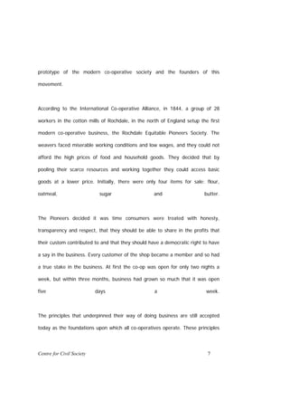 prototype of the modern co-operative society and the founders of this

movement.



According to the International Co-operative Alliance, in 1844, a group of 28

workers in the cotton mills of Rochdale, in the north of England setup the first

modern co-operative business, the Rochdale Equitable Pioneers Society. The

weavers faced miserable working conditions and low wages, and they could not

afford the high prices of food and household goods. They decided that by

pooling their scarce resources and working together they could access basic

goods at a lower price. Initially, there were only four items for sale: flour,

oatmeal,                    sugar                  and                   butter.



The Pioneers decided it was time consumers were treated with honesty,

transparency and respect, that they should be able to share in the profits that

their custom contributed to and that they should have a democratic right to have

a say in the business. Every customer of the shop became a member and so had

a true stake in the business. At first the co-op was open for only two nights a

week, but within three months, business had grown so much that it was open

five                       days                    a                      week.



The principles that underpinned their way of doing business are still accepted

today as the foundations upon which all co-operatives operate. These principles




Centre for Civil Society                                                  7
 