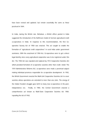 have been revised and updated, but remain essentially the same as those

practiced in 1844.



In India, during the British rule, Nicholson, a British officer posted in India

suggested the introduction of the Raiffersen model of German agricultural credit

co-operatives in India. In response to this recommendation, the first Co-

operative Society Act of 1904 was enacted. This act sought to enable the

formation of "agricultural credit cooperatives" in rural India under government

assistance. With the enactment of 1904 Act, Co-operatives were to get a direct

legal identity since every agricultural cooperative was to be registered under this

Act. The 1904 Act was repealed and replaced by 1912 Cooperative Societies Act

which provided formation of co-operative societies other than credit. Under The

1919 Administrative Reforms Act, co-operatives were made a provincial subject

making individual provinces responsible for co-operative development. In 1942,

the British Government enacted the Multi-Unit Cooperative Societies Act to cover

societies whose operations are extended to more than one state. The energy of

the Indian freedom struggle gave birth to many new co-operatives in the post-

independence era.          Finally, in 1984, the Central Government enacted a

comprehensive act known as Multi-State Cooperative Societies Act 1984,

repealing the Act of 1942.




Centre for Civil Society                                                     8
 