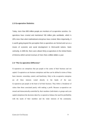 2.3 Co-operative Statistics



Today, more than 800 million people are members of co-operative societies. Co-

operatives have created and maintained 100 million jobs worldwide, which is

20% more than what multinational enterprises have created. More importantly, it

is worth going beyond the perception that co-operatives are formed and run as a

means of economic and social development in third-world nations. Quite

contrarily, in 2005-06, there were atleast thirty co-operatives in the United States

of America which earned revenues of more than a billion dollars a year.



2.4 “The Co-operative Difference”


Co-operatives are enterprises that put people at the centre of their business and not

capital. Co-operatives are business enterprises and thus can be defined in terms of three

basic interests: ownership, control, and beneficiary. Only in the co-operative enterprise

are   all   three   interests   vested    directly   in    the   hands     of   the    user.

Co-operatives put people at the heart of all their business. They follow a broaderset of

values than those associated purely with making a profit. Because co-operatives are

owned and democratically-controlled by their members (individuals or groups and even

capital enterprises) the decisions taken by co-operatives balance the need for profitability

with the needs of their members and the wider interests of the community.




Centre for Civil Society                                                              9
 