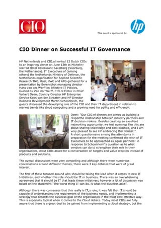 This event is sponsored by
CIO Dinner on Successful IT Governance
HP Netherlands and CIO.nl invited 12 Dutch CIOs
to an inspiring dinner on June 13th at Michelin-
starred Hotel Restaurant Savelberg (Voorburg,
the Netherlands). IT Executives of (among
others) the Netherlands Ministry of Defence, the
Netherlands organisation for Applied Scientific
Research TNO, Raet, PwC and APG gathered for a
presentation by Berenschot managing director
Hans van der Werff on Effective IT Policies.
Guided by Van der Werff, CIO.nl Editor in Chief
Volkert Deen, Country Director HP Enterprise
Service Koos van der Straaten and HP Director
Business Development Martin Schoonheim, the
guests discussed the developing role of the CIO and their IT department in relation to
market trends like cloud computing and a growing need for agility and efficiency.
Deen: “Our CIO.nl dinners are aimed at building a
respectful relationship between industry partners and
IT decision makers. Besides creating an excellent
networking opportunity, we feel evenings like this are
about sharing knowledge and best practice, and I am
very pleased to see HP embracing that format.”
A short questionnaire among the attendants in
preparation for the meeting confirmed the wish of IT
Executives to be approached as equal partners: in
response to Schoonheim‟s question as to what
vendors can do to strengthen their role in their
organisations, most CIOs asked for a conversation on targets and value creation instead of
products and solutions.
The overall discussions were very compelling and although there were numerous
conversations around different themes, there were 3 key debates that were of great
interest.
The first of these focused around who should be taking the lead when it comes to new IT
Initiatives, and whether this role should be IT or business. There was an overwhelming
agreement that it should be IT that leads these initiatives; however a lot of discussion was
based on the statement “The worst thing IT can do, is what the business asks”.
Although there was consensus that this really is IT„s role, it was felt that IT should be
capable of understanding the requirement of the business needs, and implementing a
strategy that benefits the business goal of the organisation in the most cost effective way.
This is especially topical when it comes to the Cloud debate. Today most CIOs are fully
aware that there is a great deal to be gained from implementing a cloud strategy, but the
 