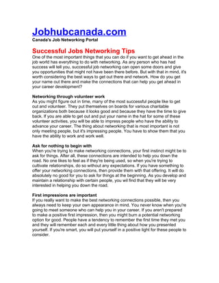 Jobhubcanada.com
Canada's Job Networking Portal

Successful Jobs Networking Tips
One of the most important things that you can do if you want to get ahead in the
job world has everything to do with networking. As any person who has had
success will tell you, successful job networking can open some doors and give
you opportunities that might not have been there before. But with that in mind, it's
worth considering the best ways to get out there and network. How do you get
your name out there and make the connections that can help you get ahead in
your career development?

Networking through volunteer work
As you might figure out in time, many of the most successful people like to get
out and volunteer. They put themselves on boards for various charitable
organizations both because it looks good and because they have the time to give
back. If you are able to get out and put your name in the hat for some of these
volunteer activities, you will be able to impress people who have the ability to
advance your career. The thing about networking that is most important is not
only meeting people, but it's impressing people. You have to show them that you
have the ability to work and work well.

Ask for nothing to begin with
When you're trying to make networking connections, your first instinct might be to
ask for things. After all, these connections are intended to help you down the
road. No one likes to feel as if they're being used, so when you're trying to
cultivate relationships, do so without any expectations. If you have something to
offer your networking connections, then provide them with that offering. It will do
absolutely no good for you to ask for things at the beginning. As you develop and
maintain a relationship with certain people, you wil find that they will be very
interested in helping you down the road.

First impressions are important
If you really want to make the best networking connections possible, then you
always need to keep your own appearance in mind. You never know when you're
going to meet someone who can help you in your career. If you aren't prepared
to make a positive first impression, then you might burn a potential networking
option for good. People have a tendency to remember the first time they met you
and they will remember each and every little thing about how you presented
yourself. If you're smart, you will put yourself in a positive light for these people to
consider.
 