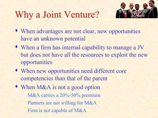 Why a Joint Venture? When advantages are not clear, new opportunities have an unknown potential When a firm has internal capability to manage a JV but does not have all the resources to exploit the new opportunities When new opportunities need different core competencies than that of the parent When M&A is not a good option M&A carries a 20%-50% premium Partners are not willing for M&A Firm is not capable of M&A 