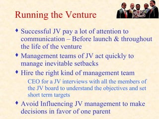 Running the Venture Successful JV pay a lot of attention to communication – Before launch & throughout the life of the venture Management teams of JV act quickly to manage inevitable setbacks Hire the right kind of management team CEO for a JV interviews with all the members of the JV board to understand the objectives and set short term targets Avoid Influencing JV management to make decisions in favor of one parent 