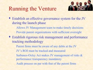 Running the Venture Establish an effective governance system for the JV during the launch phase Allows JV Management team to make timely decisions Provide parent organizations with sufficient oversight Establish rigorous risk management and performance tracking methodology Parent firms must be aware of any debts at the JV JV’s ROI must be tracked and measured Sarbanes-Oxley Act makes JV management of risks & performance transparency mandatory Audit process on par with that of the parent firms 