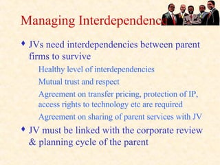 Managing Interdependence JVs need interdependencies between parent firms to survive Healthy level of interdependencies Mutual trust and respect Agreement on transfer pricing, protection of IP, access rights to technology etc are required Agreement on sharing of parent services with JV JV must be linked with the corporate review & planning cycle of the parent 