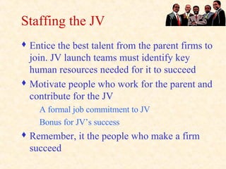 Staffing the JV Entice the best talent from the parent firms to join. JV launch teams must identify key human resources needed for it to succeed Motivate people who work for the parent and contribute for the JV A formal job commitment to JV Bonus for JV’s success Remember, it the people who make a firm succeed 