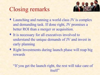 Closing remarks Launching and running a world class JV is complex and demanding task. If done right, JV promises a better ROI than a merger or acquisition.  It is necessary for all executives involved to understand the unique demands of JV and invest in early planning Right Investments during launch phase will reap big rewards “ If you get the launch right, the rest will take care of itself” 