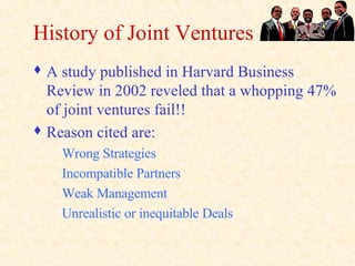 History of Joint Ventures A study published in Harvard Business Review in 2002 reveled that a whopping 47% of joint ventures fail!! Reason cited are: Wrong Strategies Incompatible Partners Weak Management Unrealistic or inequitable Deals 