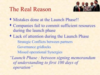 The Real Reason Mistakes done at the Launch Phase!! Companies fail to commit sufficient resources during the launch phase Lack of attention during the Launch Phase Strategic Conflicts between partners Governance gridlocks Missed operational Synergies “ Launch Phase : between signing memorandum of understanding to first 100 days of operation” 