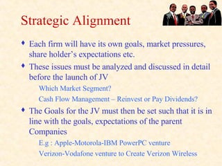 Strategic Alignment Each firm will have its own goals, market pressures, share holder’s expectations etc. These issues must be analyzed and discussed in detail before the launch of JV Which Market Segment? Cash Flow Management – Reinvest or Pay Dividends? The Goals for the JV must then be set such that it is in line with the goals, expectations of the parent Companies E.g : Apple-Motorola-IBM PowerPC venture Verizon-Vodafone venture to Create Verizon Wireless 