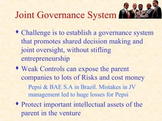 Joint Governance System Challenge is to establish a governance system that promotes shared decision making and joint oversight, without stifling entrepreneurship Weak Controls can expose the parent companies to lots of Risks and cost money Pepsi & BAE S.A in Brazil. Mistakes in JV management led to huge losses for Pepsi Protect important intellectual assets of the parent in the venture 